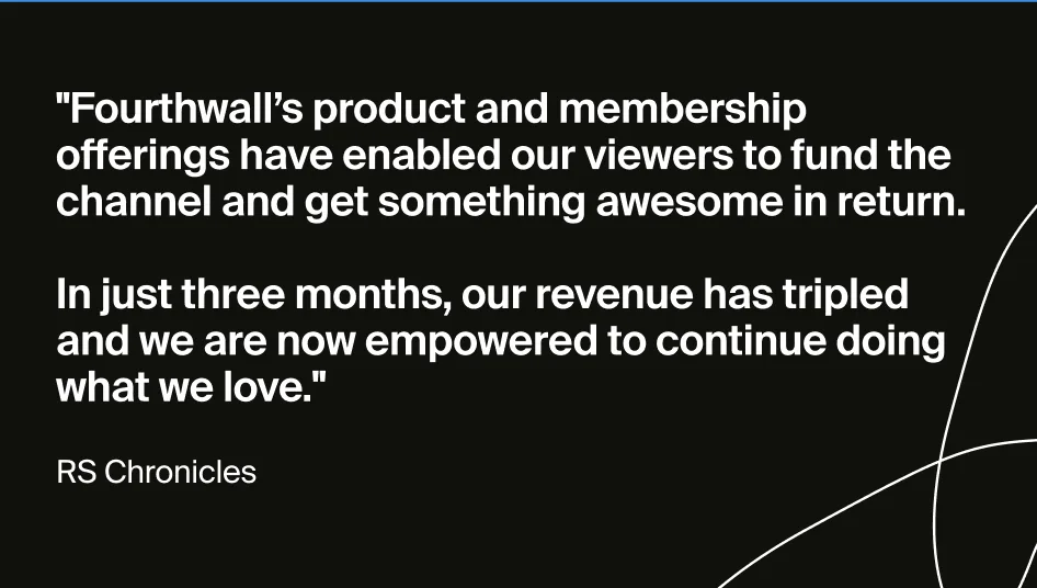 Quote from the Creator of RS Chronicles: "Fourthwall's product and membership offering have enabled our viewers to fund the channel and get something awesome in return. In just three months, our revenue has tripled, and we are now empowered to continue doing what we love."