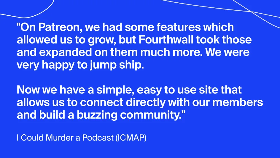 Quote from podcast creator ICMAP: "On Patreon, we had some features which allowed us to grow, but Fourthwall took those and expanded on them much more. We were happy to jump ship. Now we have a simple, easy to use site that allows us to connect directly with our members and build a buzzing community."