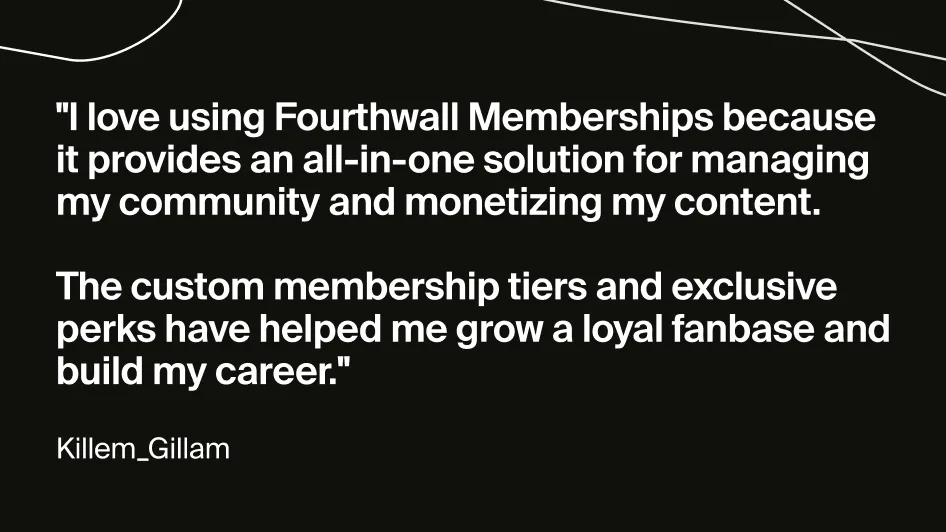 Quote from Twitch creator Killem_Gillam: "I love using Fourthwall Memberships because it provides an all-in-one solution for managing my community and monetizing my content. The custom membership tiers and exclusive perks have helped me grow a loyal fanbase and build my career."